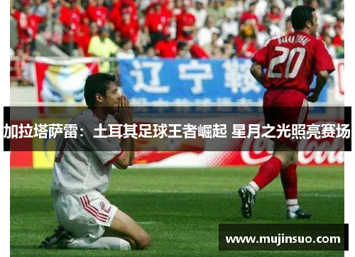 加拉塔萨雷：土耳其足球王者崛起 星月之光照亮赛场