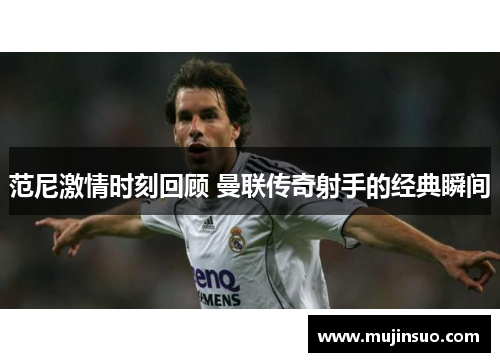 范尼激情时刻回顾 曼联传奇射手的经典瞬间